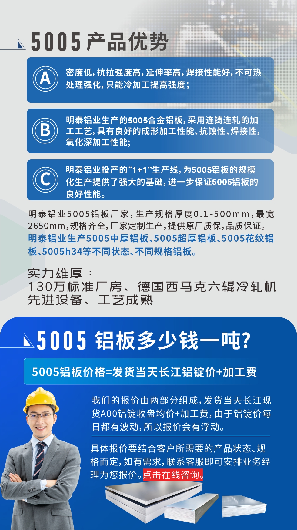 5005鋁板執(zhí)行標(biāo)準(zhǔn)

鋁板帶國家標(biāo)準(zhǔn)(GB/T 3880-2006)，適用于鋁合金板帶材料的統(tǒng)一標(biāo)準(zhǔn)。

5005鋁板性能優(yōu)勢

1、密度低，抗拉強度高，延伸率高，焊接性能好，不可熱處理強化，只能冷加工提高強度；

2、明泰鋁業(yè)生產(chǎn)的5005合金鋁板，采用連鑄連軋的加工工藝，具有良好的成形加工性能、抗蝕性、焊接性，氧化深加工性能;

3、明泰鋁業(yè)投產(chǎn)的“1+1”生產(chǎn)線，為5005鋁板的規(guī)模化生產(chǎn)提供了強大的基礎(chǔ)，進一步保證5005鋁板的良好性能。
