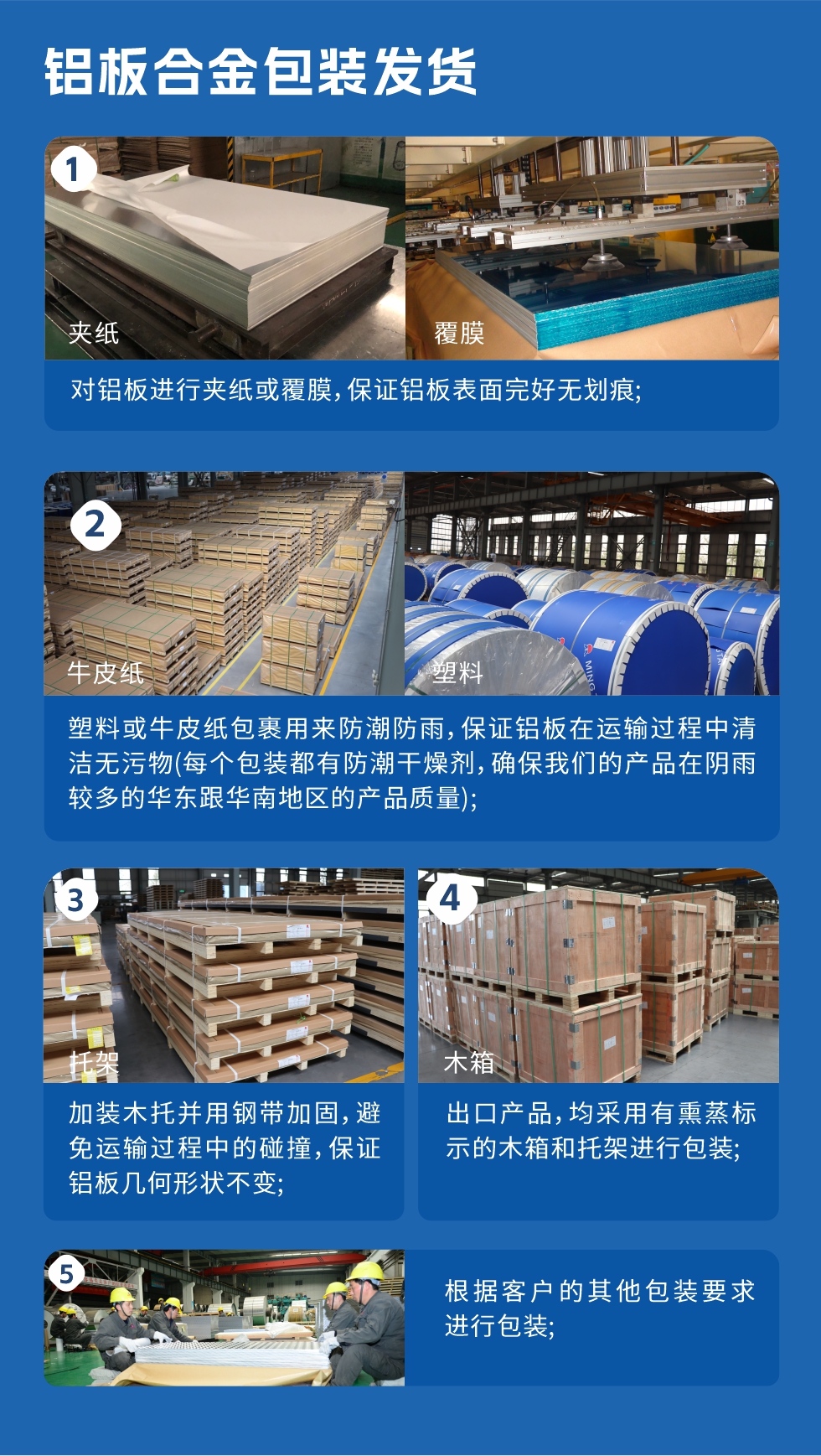 　　鋁板合金包裝發(fā)貨
　　1、對鋁板進行夾紙或覆膜，保證鋁板表面完好無劃痕;

　　2、塑料或牛皮紙包裹用來防潮防雨，保證鋁板在運輸過程中清潔無污物(每個包裝都有防潮干燥劑，確保我們的產(chǎn)品在陰雨較多的華東跟華南地區(qū)的產(chǎn)品質(zhì)量);

　　3、加裝木托并用鋼帶加固，避免運輸過程中的碰撞，保證鋁板幾何形狀不變;

　　4、出口產(chǎn)品，均采用有熏蒸標示的木箱和托架進行包裝;

　　5、根據(jù)客戶的其他包裝要求進行包裝;

　　如需了解更多明泰鋁業(yè)產(chǎn)品先關(guān)信息，可點擊在線咨詢，或撥打咨詢電話：0371-67898708，專業(yè)業(yè)務經(jīng)理給您詳細解答，我們可以按需定制，部分產(chǎn)品庫存現(xiàn)貨，下單即發(fā)貨，期待與您合作!