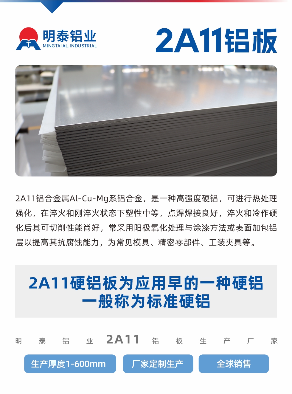 2A11鋁合金屬Al-Cu-Mg系鋁合金，是一種高強(qiáng)度硬鋁，可進(jìn)行熱處理強(qiáng)化，在淬火和剛淬火狀態(tài)下塑性中等，點(diǎn)焊焊接良好，淬火和冷作硬化后其可切削性能尚好，常采用陽(yáng)極氧化處理與涂漆方法或表面加包鋁層以提高其抗腐蝕能力，為常見(jiàn)模具、精密零部件、工裝夾具等。
2A11硬鋁板為應(yīng)用早的一種硬鋁，一般稱(chēng)為標(biāo)準(zhǔn)硬鋁。明泰鋁業(yè)2a11鋁板生產(chǎn)廠家，生產(chǎn)厚度1-600mm，廠家定制生產(chǎn),全球銷(xiāo)售。
