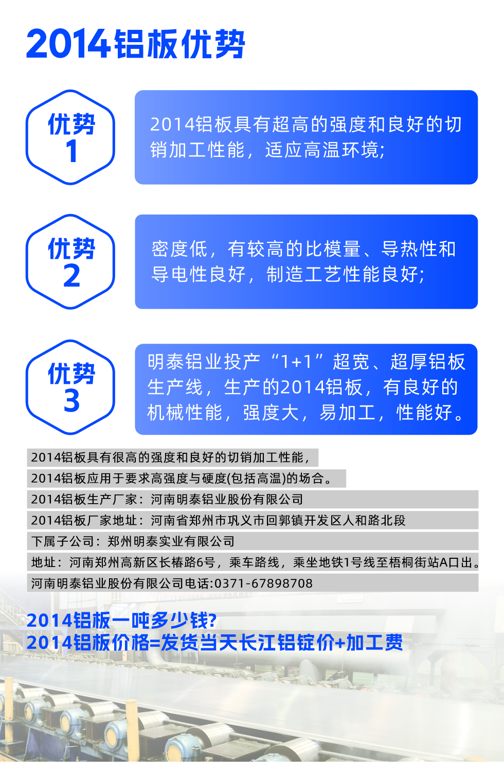 明泰2014鋁板優(yōu)勢(shì):

　　1、2014鋁板具有超高的強(qiáng)度和良好的切銷加工性能，適應(yīng)高溫環(huán)境;

　　2、密度低，有較高的比模量、導(dǎo)熱性和導(dǎo)電性良好，制造工藝性能良好;

　　3、明泰鋁業(yè)投產(chǎn)“1+1”超寬、超厚鋁板生產(chǎn)線，生產(chǎn)的2014鋁板，有良好的機(jī)械性能，強(qiáng)度大，易加工，性能好。

　　2014鋁板具有很高的強(qiáng)度和良好的切銷加工性能，2014鋁板應(yīng)用于要求高強(qiáng)度與硬度(包括高溫)的場(chǎng)合。

　　2014鋁板生產(chǎn)廠家：河南明泰鋁業(yè)股份有限公司

　　2014鋁板廠家地址：河南省鄭州市鞏義市回郭鎮(zhèn)開發(fā)區(qū)人和路北段
