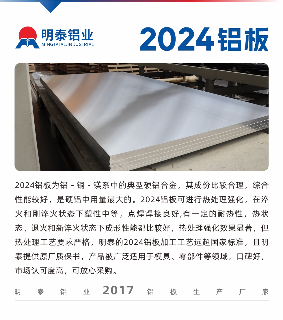 2024鋁板為鋁－銅－鎂系中的典型硬鋁合金，其成份比較合理，綜合性能較好，是硬鋁中用量最大的。2024鋁板可進(jìn)行熱處理強(qiáng)化，在淬火和剛淬火狀態(tài)下塑性中等，點(diǎn)焊焊接良好,有一定的耐熱性，熱狀態(tài)、退火和新淬火狀態(tài)下成形性能都比較好，熱處理強(qiáng)化效果顯著，但熱處理工藝要求嚴(yán)格，明泰的2024鋁板加工工藝遠(yuǎn)超國(guó)家標(biāo)準(zhǔn)，且明泰提供原廠質(zhì)保書(shū)，產(chǎn)品被廣泛適用于模具、零部件等領(lǐng)域，口碑好，市場(chǎng)認(rèn)可度高，可放心采購(gòu)。
