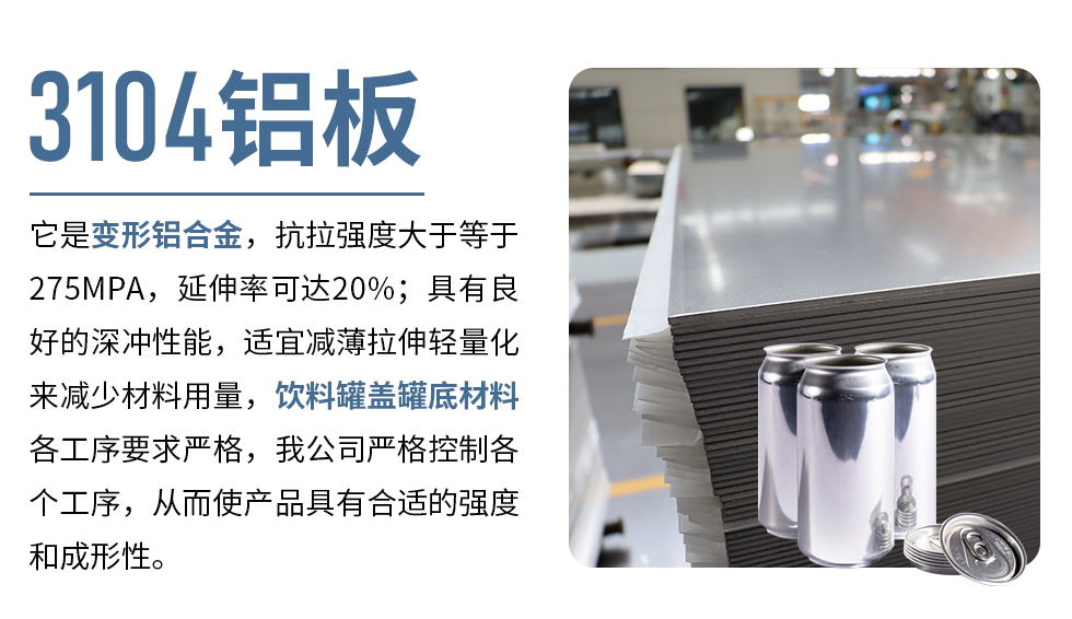 3104鋁板它是變形鋁合金，抗拉強(qiáng)度大于等于275MPA，延伸率可達(dá)20%；具有良好的深沖性能，適宜減薄拉伸輕量化來減少材料用量，飲料罐蓋罐底材料各工序要求嚴(yán)格，我公司嚴(yán)格控制各個工序，從而使產(chǎn)品具有合適的強(qiáng)度和成形性。