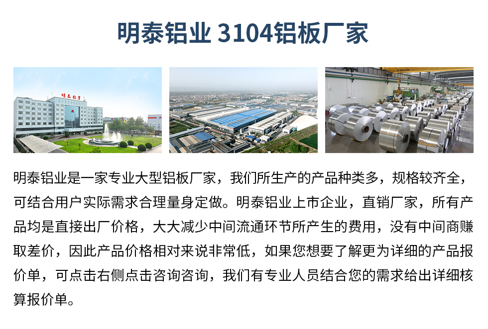 明泰鋁業(yè)3104鋁板廠家_明泰鋁業(yè)
　　明泰鋁業(yè)是一家專業(yè)大型鋁板廠家，我們所生產(chǎn)的產(chǎn)品種類多，規(guī)格較齊全，可結(jié)合用戶實(shí)際需求合理量身定做。明泰鋁業(yè)上市企業(yè)，直銷廠家，所有產(chǎn)品均是直接出廠價格，大大減少中間流通環(huán)節(jié)所產(chǎn)生的費(fèi)用，沒有中間商賺取差價，因此產(chǎn)品價格相對來說非常低，如果您想要了解更為詳細(xì)的產(chǎn)品報價單，可點(diǎn)擊右側(cè)點(diǎn)擊咨詢咨詢，我們有專業(yè)人員結(jié)合您的需求給出詳細(xì)核算報價單。