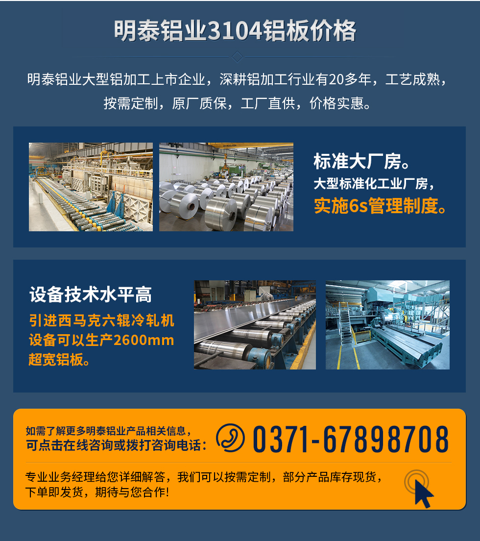 明泰鋁業(yè)3104鋁板價格
　　明泰鋁業(yè)大型鋁加工上市企業(yè)，深耕鋁加工行業(yè)有20多年，工藝成熟，按需定制，原廠質(zhì)保，工廠直供，價格實(shí)惠。
　　1、標(biāo)準(zhǔn)大廠房。大型標(biāo)準(zhǔn)化工業(yè)廠房，實(shí)施6s管理制度。
　　2、設(shè)備技術(shù)水平高。引進(jìn)西馬克六輥冷軋機(jī)設(shè)備可以生產(chǎn)2600mm超寬鋁板。
　　如需了解更多明泰鋁業(yè)產(chǎn)品先關(guān)信息，可點(diǎn)擊在線咨詢，或撥打咨詢電話：0371-67898708，專業(yè)業(yè)務(wù)經(jīng)理給您詳細(xì)解答，我們可以按需定制，部分產(chǎn)品庫存現(xiàn)貨，下單即發(fā)貨，期待與您合作!